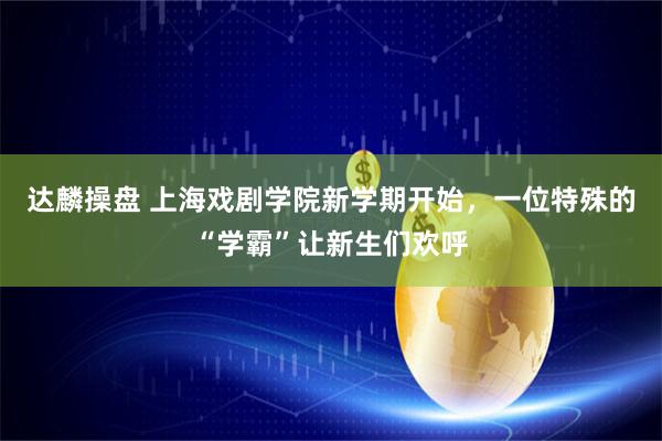 达麟操盘 上海戏剧学院新学期开始，一位特殊的“学霸”让新生们欢呼