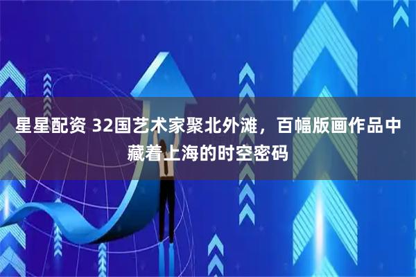星星配资 32国艺术家聚北外滩，百幅版画作品中藏着上海的时空密码