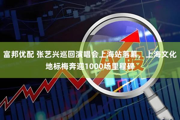 富邦优配 张艺兴巡回演唱会上海站落幕，上海文化地标梅奔迎1000场里程碑