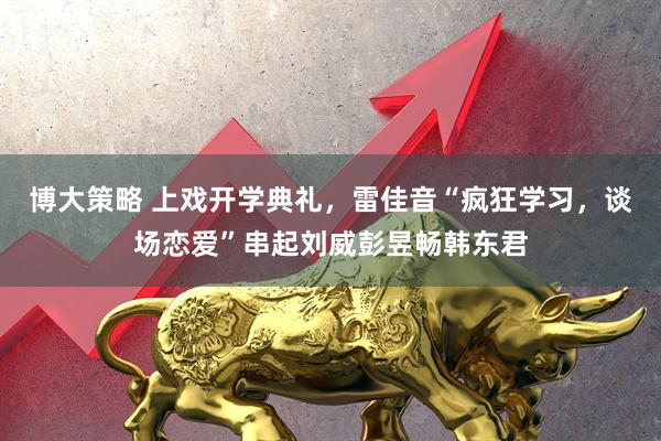 博大策略 上戏开学典礼，雷佳音“疯狂学习，谈场恋爱”串起刘威彭昱畅韩东君