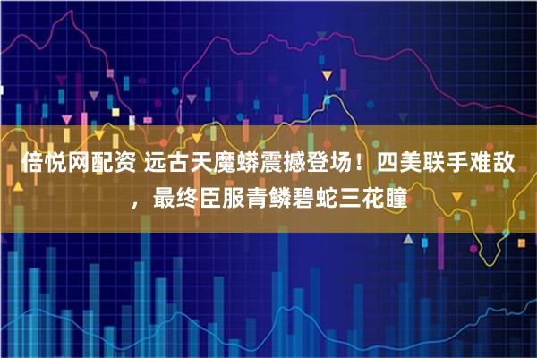 倍悦网配资 远古天魔蟒震撼登场！四美联手难敌，最终臣服青鳞碧蛇三花瞳