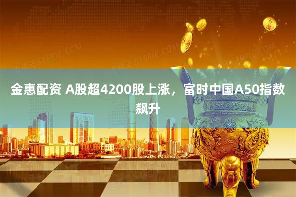 金惠配资 A股超4200股上涨，富时中国A50指数飙升