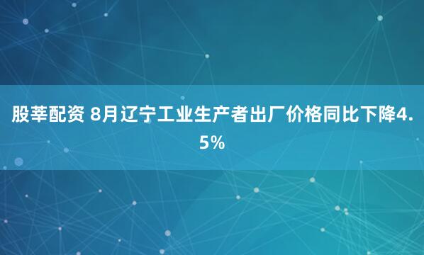 股莘配资 8月辽宁工业生产者出厂价格同比下降4.5%