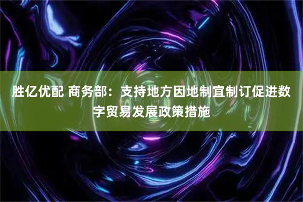 胜亿优配 商务部：支持地方因地制宜制订促进数字贸易发展政策措施