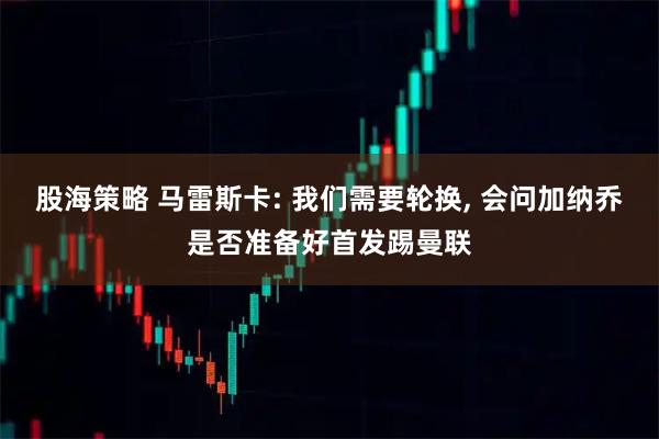 股海策略 马雷斯卡: 我们需要轮换, 会问加纳乔是否准备好首发踢曼联