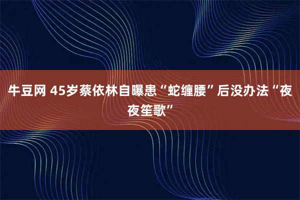 牛豆网 45岁蔡依林自曝患“蛇缠腰”后没办法“夜夜笙歌”