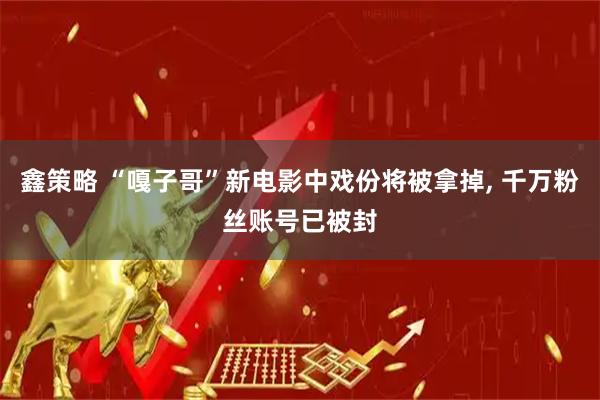 鑫策略 “嘎子哥”新电影中戏份将被拿掉, 千万粉丝账号已被封