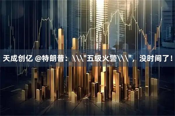 天成创亿 @特朗普：\＂五级火警\＂，没时间了！