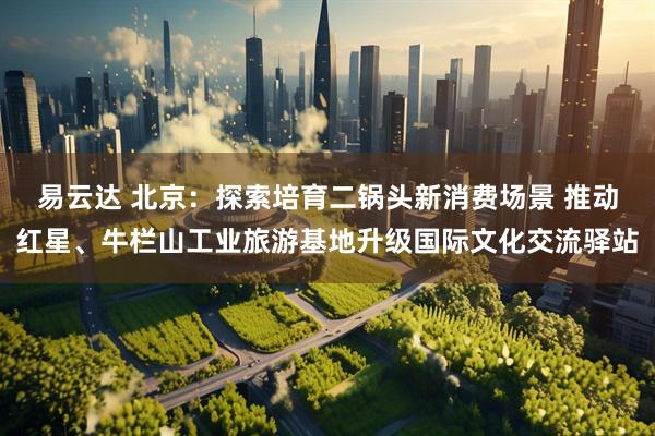 易云达 北京：探索培育二锅头新消费场景 推动红星、牛栏山工业旅游基地升级国际文化交流驿站
