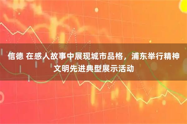 信德 在感人故事中展现城市品格，浦东举行精神文明先进典型展示活动