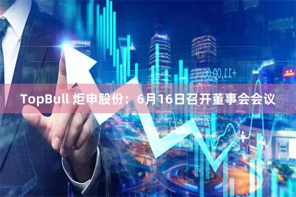 TopBull 炬申股份：6月16日召开董事会会议
