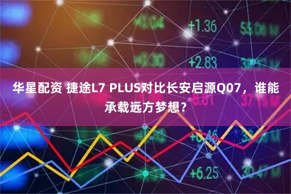 华星配资 捷途L7 PLUS对比长安启源Q07，谁能承载远方梦想？