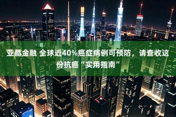亚晶金融 全球近40%癌症病例可预防，请查收这份抗癌“实用指南”
