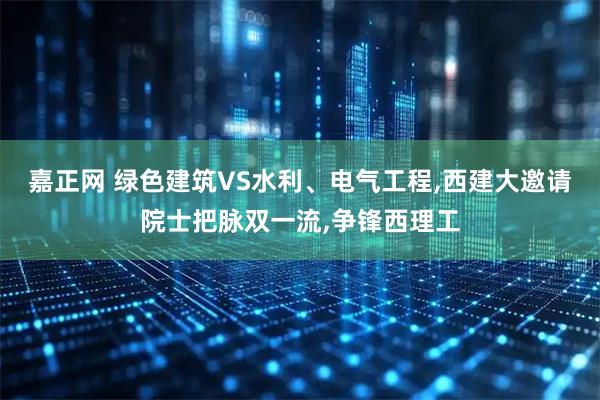嘉正网 绿色建筑VS水利、电气工程,西建大邀请院士把脉双一流,争锋西理工