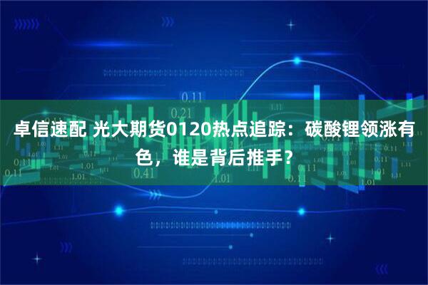 卓信速配 光大期货0120热点追踪：碳酸锂领涨有色，谁是背后推手？