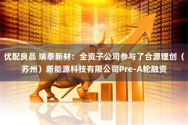 优配良品 瑞泰新材：全资子公司参与了合源锂创（苏州）新能源科技有限公司Pre-A轮融资