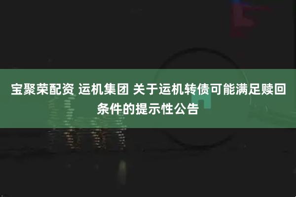 宝聚荣配资 运机集团 关于运机转债可能满足赎回条件的提示性公告
