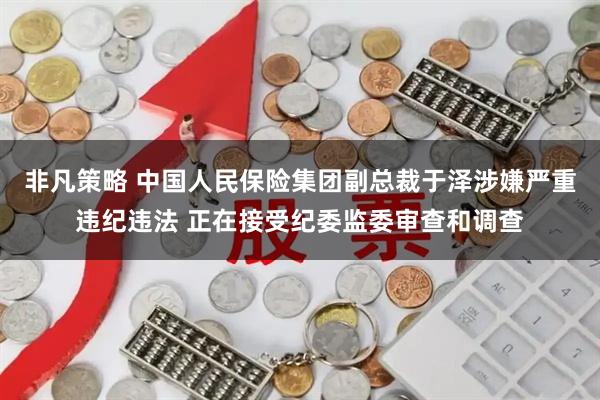 非凡策略 中国人民保险集团副总裁于泽涉嫌严重违纪违法 正在接受纪委监委审查和调查