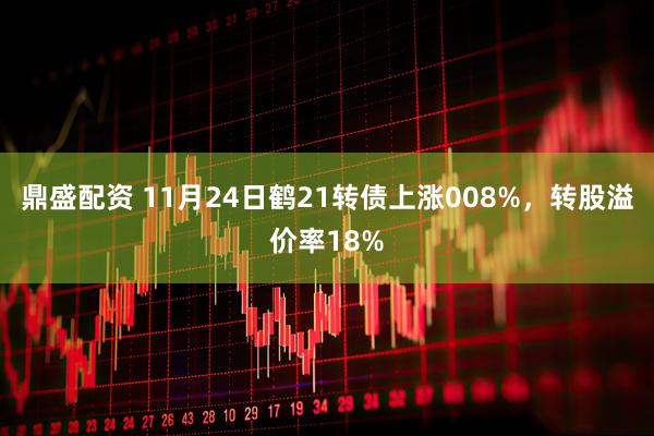 鼎盛配资 11月24日鹤21转债上涨008%，转股溢价率18%