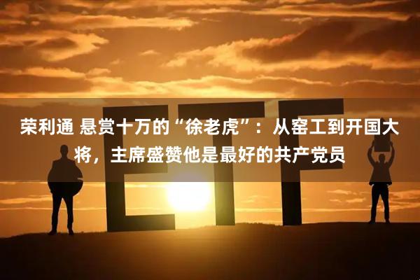 荣利通 悬赏十万的“徐老虎”：从窑工到开国大将，主席盛赞他是最好的共产党员