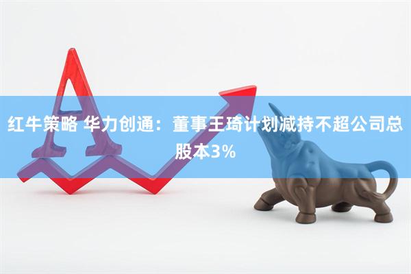红牛策略 华力创通：董事王琦计划减持不超公司总股本3%